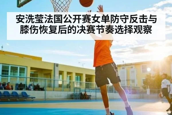 安洗莹法国公开赛女单防守反击与膝伤恢复后的决赛节奏选择观察